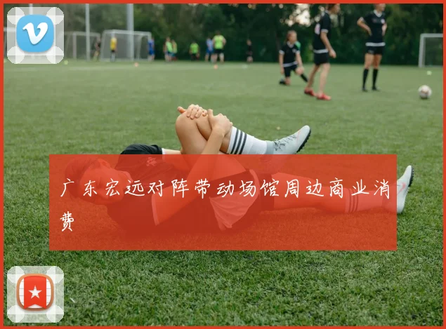 广东宏远对阵带动场馆周边商业消费