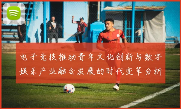 电子竞技推动青年文化创新与数字娱乐产业融合发展的时代变革分析