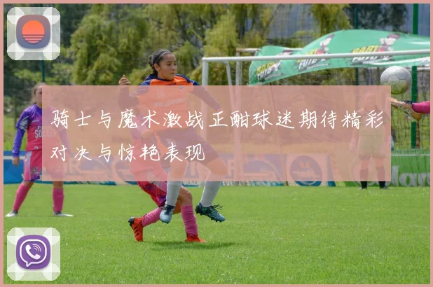 骑士与魔术激战正酣球迷期待精彩对决与惊艳表现