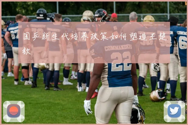 国乒新生代培养政策如何塑造王楚钦