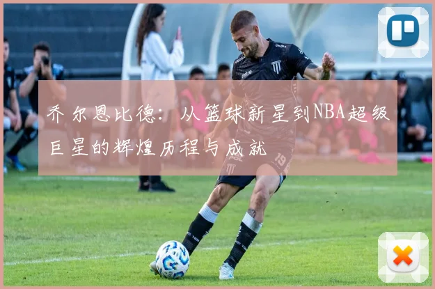 乔尔恩比德：从篮球新星到NBA超级巨星的辉煌历程与成就