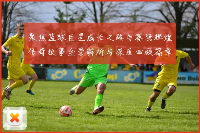 聚焦篮球巨星成长之路与赛场辉煌传奇故事全景解析与深度回顾篇章