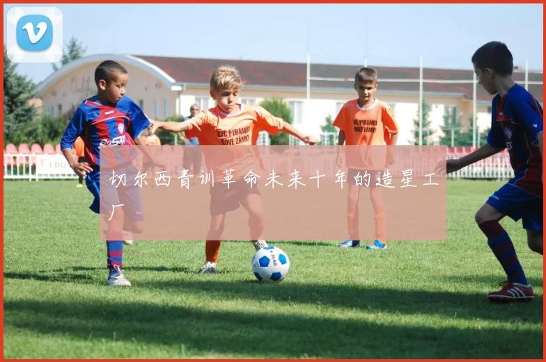 切尔西青训革命未来十年的造星工厂