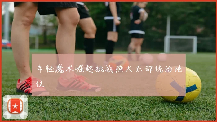 年轻魔术崛起挑战热火东部统治地位
