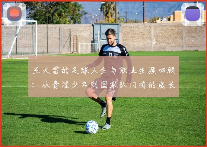 王大雷的足球人生与职业生涯回顾：从青涩少年到国家队门将的成长之路