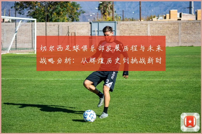 切尔西足球俱乐部发展历程与未来战略分析：从辉煌历史到挑战新时代