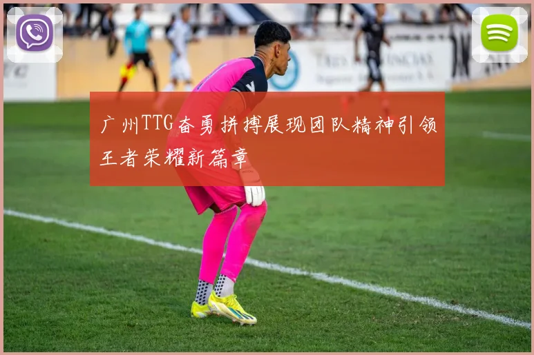 广州TTG奋勇拼搏展现团队精神引领王者荣耀新篇章