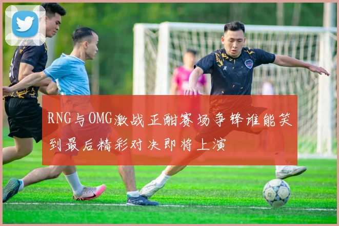 RNG与OMG激战正酣赛场争锋谁能笑到最后精彩对决即将上演